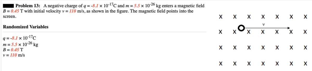 Problem 13: A negative charge of q = -8.1 × 10-¹7℃ and m = 5.5 × 10-26 kg enters a magnetic field
B = 0.45 T with initial velocity v = 110 m/s, as shown in the figure. The magnetic field points into the
screen.
Randomized Variables
q=-8.1 x 10-17C
m = 5.5 x 10-26
kg
B = 0.45 T
v = 110 m/s
X X X X X X X
X
X
X
X
O
X
X
V
X
X X
X X X X
X X X X X X X