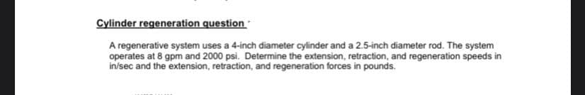 Cylinder regeneration question
A regenerative system uses a 4-inch diameter cylinder and a 2.5-inch diameter rod. The system
operates at 8 gpm and 2000 psi. Determine the extension, retraction, and regeneration speeds in
in/sec and the extension, retraction, and regeneration forces in pounds.
