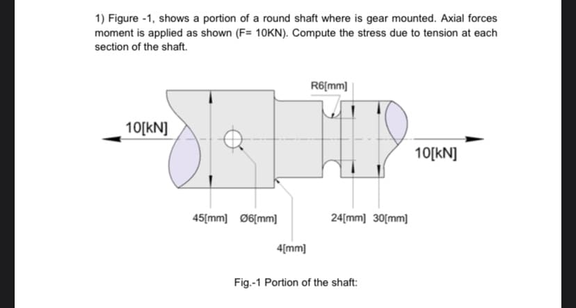 1) Figure -1, shows a portion of a round shaft where is gear mounted. Axial forces
moment is applied as shown (F= 10KN). Compute the stress due to tension at each
section of the shaft.
R6[mm]
10[kN]
10[kN]
45[mm] Ø6[mm]
24[mm] 30[mm]
4[mm]
Fig.-1 Portion of the shaft:
