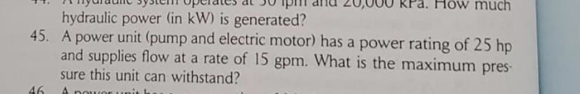 much
hydraulic power (in kW) is generated?
45. A power unit (pump and electric motor) has a power rating of 25 hp
and supplies flow at a rate of 15 gpm. What is the maximum pres-
sure this unit can withstand?
46
A nou vor
