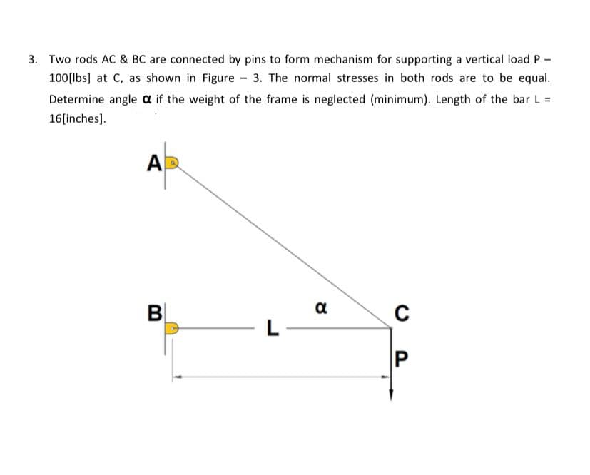 3. Two rods AC & BC are connected by pins to form mechanism for supporting a vertical load P
100[lbs] at C, as shown in Figure - 3. The normal stresses in both rods are to be equal.
Determine angle a if the weight of the frame is neglected (minimum). Length of the bar L =
16[inches).
AD
BỊ
α
L
