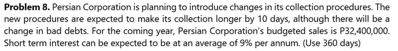 Problem 8. Persian Corporation is planning to introduce changes in its collection procedures. The
new procedures are expected to make its collection longer by 10 days, although there will be a
change in bad debts. For the coming year, Persian Corporation's budgeted sales is P32,400,000.
Short term interest can be expected to be at an average of 9% per annum. (Use 360 days)