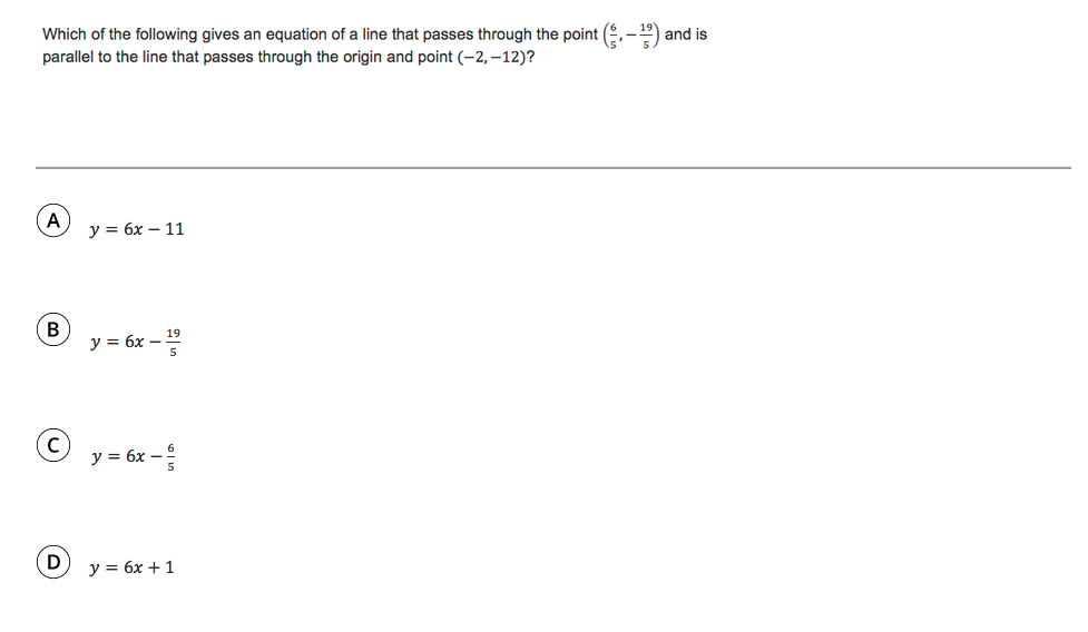 Which of the following gives an equation of a line that passes through the point (,-) and is
parallel to the line that passes through the origin and point (-2, –12)?
y = 6x – 11
B
y = 6x – "
y = 6x –
y = 6x + 1
