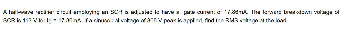 A half-wave rectifier circuit employing an SCR is adjusted to have a gate current of 17.86mA. The forward breakdown voltage of
SCR is 113 V for Ig = 17.86mA. If a sinusoidal voltage of 368 V peak is applied, find the RMS voltage at the load.
