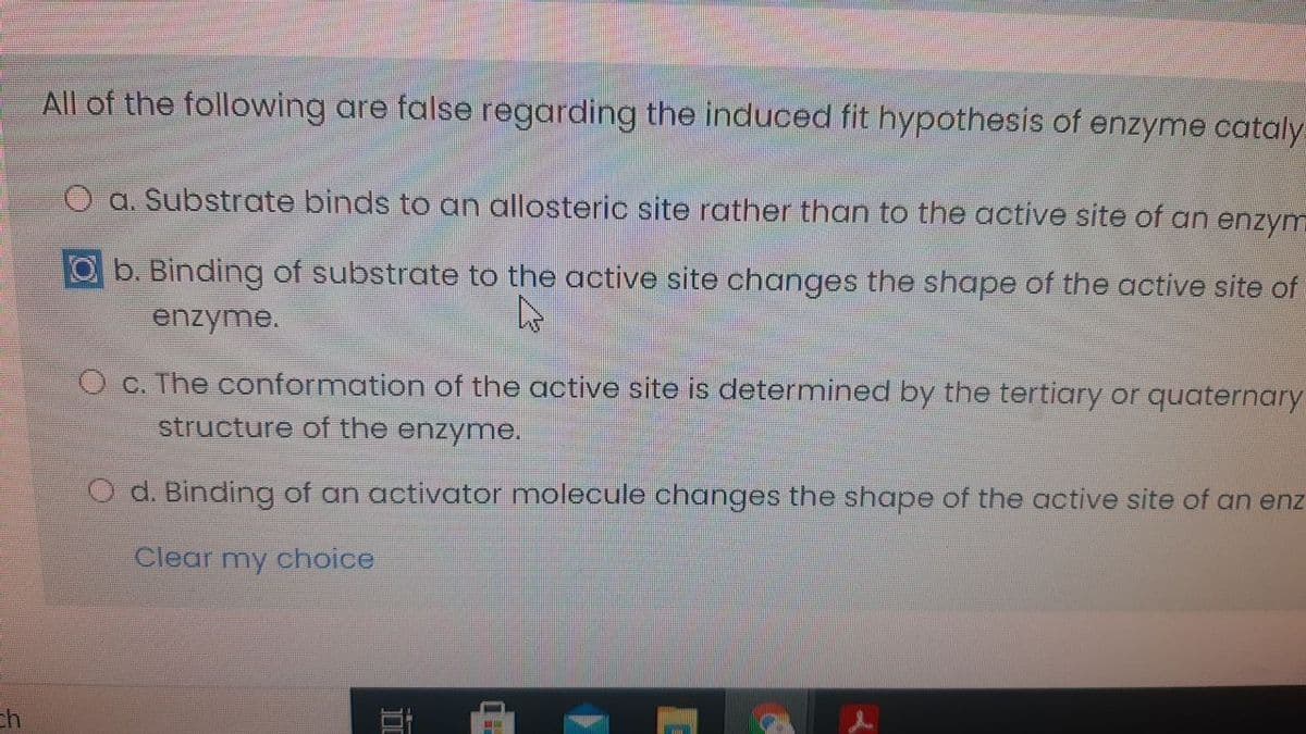 All of the following are false regarding the induced fit hypothesis of enzyme cataly
O a. Substrate binds to an allosteric site rather than to the active site of an enzym
b. Binding of substrate to the active site changes the shape of the active site of
enzyme.
O C. The conformation of the active site is determined by the tertiary or quaternary
structure of the enzyme.
d. Binding of an activator molecule changes the shape of the active site of an enz
Clear my choice
ch
