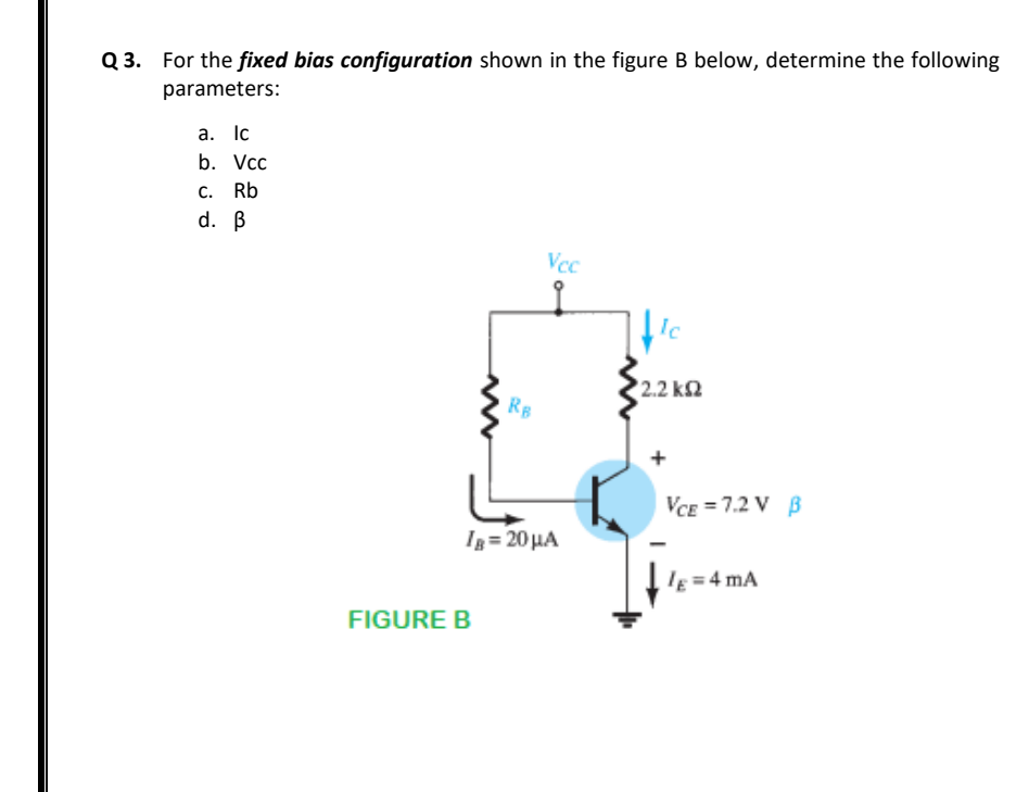 Q 3. For the fixed bias configuration shown in the figure B below, determine the following
parameters:
а. Ic
b. Vcc
С.
Rb
d. B
Vcc
Ic
2.2 k2
RB
VCE = 7.2 V B
Ig= 20 HA
IE = 4 mA
FIGURE B
