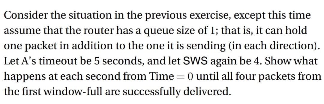 Consider the situation in the previous exercise, except this time
assume that the router has a queue size of 1; that is, it can hold
one packet in addition to the one it is sending (in each direction).
Let A's timeout be 5 seconds, and let SWS again be 4. Show what
happens at each second from Time=0 until all four packets from
the first window-full are successfully delivered.