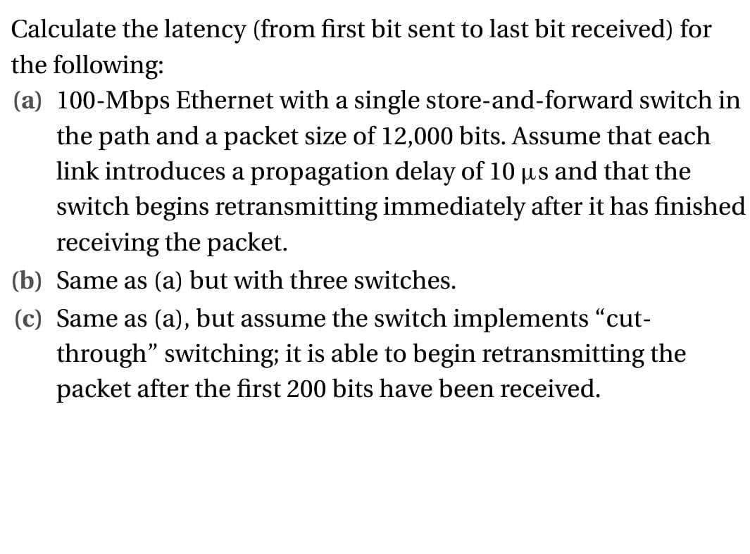 Calculate the latency (from first bit sent to last bit received) for
the following:
(a) 100-Mbps Ethernet with a single store-and-forward switch in
the path and a packet size of 12,000 bits. Assume that each
link introduces a propagation delay of 10 µs and that the
switch begins retransmitting immediately after it has finished
receiving the packet.
(b) Same as (a) but with three switches.
(c) Same as (a), but assume the switch implements “cut-
through" switching; it is able to begin retransmitting the
packet after the first 200 bits have been received.