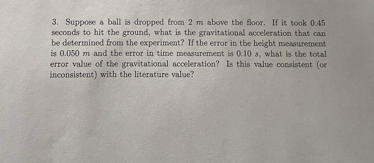 3. Suppose a ball is dropped from 2 m above the floor. If it took 0.45
seconds to hit the ground, what is the gravitational acceleration that can
be determined from the experiment? If the error in the height measurement
is 0.050 m and the error in time measurement is 0.10 s, what is the total
error value of the gravitational acceleration? Is this value consistent (or
inconsistent) with the literature value?