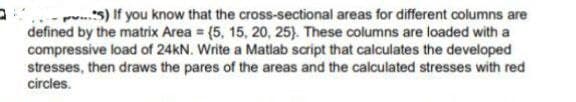 p..s) If you know that the cross-sectional areas for different columns are
defined by the matrix Area = (5, 15, 20, 25). These columns are loaded with a
compressive load of 24KN. Write a Matlab script that calculates the developed
stresses, then draws the pares of the areas and the calculated stresses with red
circles.
