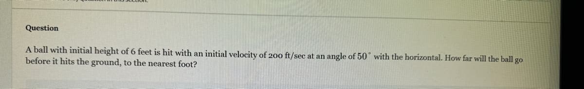 Question
A ball with initial height of 6 feet is hit with an initial velocity of 200 ft/sec at an angle of 50 with the horizontal. How far will the ball go
before it hits the ground, to the nearest foot?