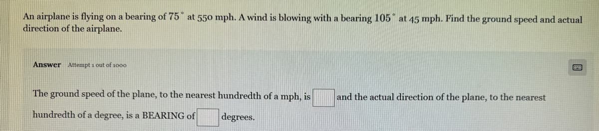 An airplane is flying on a bearing of 75 at 550 mph. A wind is blowing with a bearing 105 at 45 mph. Find the ground speed and actual
direction of the airplane.
Answer Attempt 1 out of 1000
The ground speed of the plane, to the nearest hundredth of a mph, is
hundredth of a degree, is a BEARING of
degrees.
and the actual direction of the plane, to the nearest