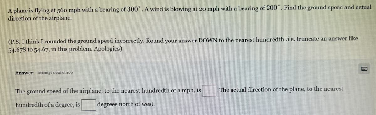 A plane is flying at 560 mph with a bearing of 300°. A wind is blowing at 20 mph with a bearing of 200°. Find the ground speed and actual
direction of the airplane.
(P.S. I think I rounded the ground speed incorrectly. Round your answer DOWN to the nearest hundredth..i.e. truncate an answer like
54.678 to 54.67, in this problem. Apologies)
Answer Attempt 1 out of 100
The ground speed of the airplane, to the nearest hundredth of a mph, is
hundredth of a degree, is degrees north of west.
. The actual direction of the plane, to the nearest