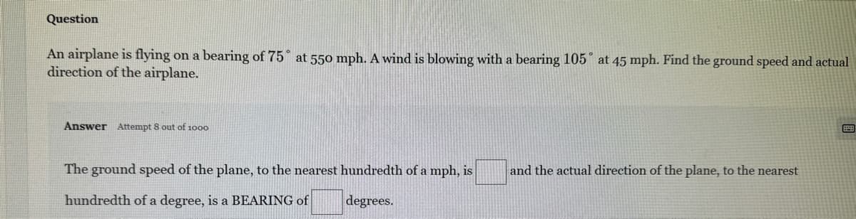 Question
An airplane is flying on a bearing of 75° at 550 mph. A wind is blowing with a bearing 105° at 45 mph. Find the ground speed and actual
direction of the airplane.
Answer Attempt 8 out of 1000
The ground speed of the plane, to the nearest hundredth of a mph, is
hundredth of a degree, is a BEARING of
degrees.
and the actual direction of the plane, to the nearest