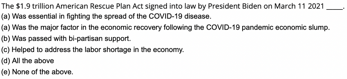 The $1.9 trillion American Rescue Plan Act signed into law by President Biden on March 11 2021
(a) Was essential in fighting the spread of the COVID-19 disease.
(a) Was the major factor in the economic recovery following the COVID-19 pandemic economic slump.
(b) Was passed with bi-partisan support.
(c) Helped to address the labor shortage in the economy.
(d) All the above
(e) None of the above.