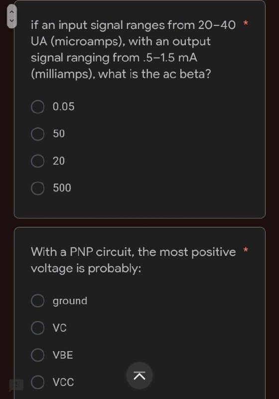 if an input signal ranges from 20-40 *
UA (microamps), with an output
signal ranging from .5-1.5 mA
(milliamps), what is the ac beta?
0.05
50
20
500
With a PNP circuit, the most positive
voltage is probably:
ground
VC
VBE
VCC
K