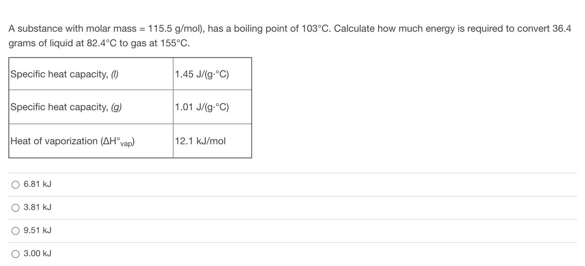 A substance with molar mass = 115.5 g/mol), has a boiling point of 103°C. Calculate how much energy is required to convert 36.4
grams of liquid at 82.4°C to gas at 155°C.
Specific heat capacity, (1)
1.45 J/(g.°C)
Specific heat capacity, (g)
1.01 J/(g.°C)
Heat of vaporization (AH°vap)
2.1
J/mol
6.81 kJ
3.81 kJ
9.51 kJ
3.00 kJ
