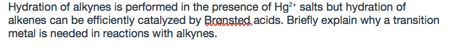Hydration of alkynes is performed in the presence of Hg?+ salts but hydration of
alkenes can be efficiently catalyzed by Brensted acids. Briefly explain why a transition
metal is needed in reactions with alkynes.
