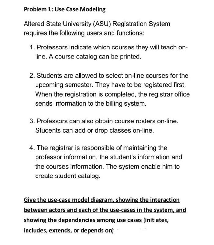 Problem 1: Use Case Modeling
Altered State University (ASU) Registration System
requires the following users and functions:
1. Professors indicate which courses they will teach on-
line. A course catalog can be printed.
2. Students are allowed to select on-line courses for the
upcoming semester. They have to be registered first.
When the registration is completed, the registrar office
sends information to the billing system.
3. Professors can also obtain course rosters on-line.
Students can add or drop classes on-line.
4. The registrar is responsible of maintaining the
professor information, the student's information and
the courses information. The system enable him to
create student catalog.
Give the use-case model diagram, showing the interaction
between actors and each of the use-cases in the system, and
showing the dependencies among use cases (initiates,
includes, extends, or depends on
