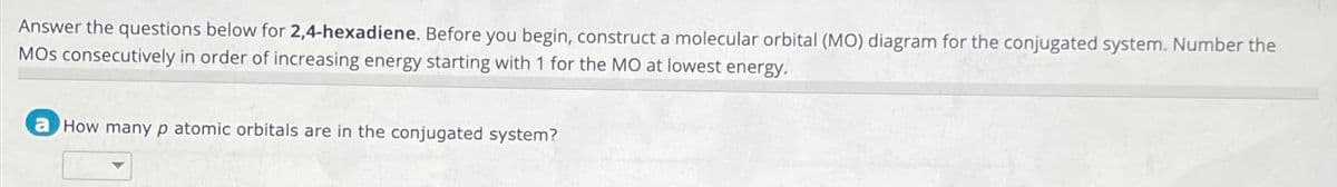 Answer the questions below for 2,4-hexadiene. Before you begin, construct a molecular orbital (MO) diagram for the conjugated system. Number the
MOs consecutively in order of increasing energy starting with 1 for the MO at lowest energy.
a How many p atomic orbitals are in the conjugated system?