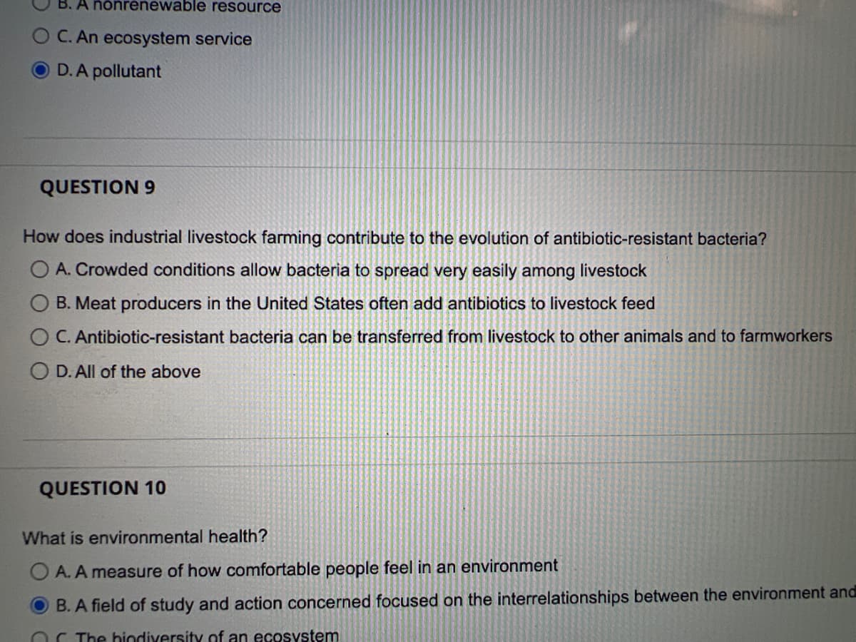 B. A nonrenewable resource
O C. An ecosystem service
D. A pollutant
QUESTION 9
How does industrial livestock farming contribute to the evolution of antibiotic-resistant bacteria?
O A. Crowded conditions allow bacteria to spread very easily among livestock
B. Meat producers in the United States often add antibiotics to livestock feed
C. Antibiotic-resistant bacteria can be transferred from livestock to other animals and to farmworkers
O D. All of the above
QUESTION 10
What is environmental health?
OA. A measure of how comfortable people feel in an environment
B. A field of study and action concerned focused on the interrelationships between the environment and
The biodiversity of an ecosystem