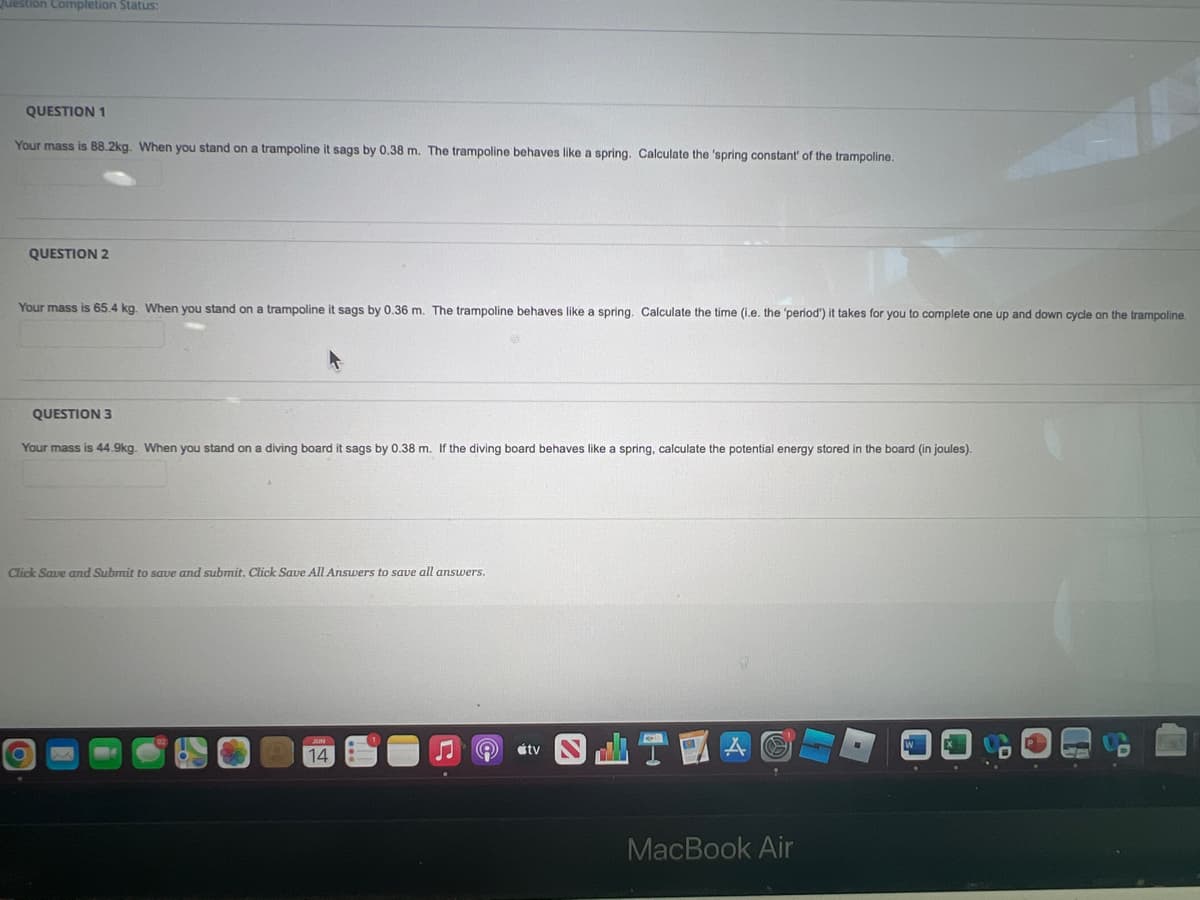 **Educational Physics Exercises: Spring Systems**

**QUESTION 1**

Your mass is 88.2 kg. When you stand on a trampoline it sags by 0.38 m. The trampoline behaves like a spring. Calculate the 'spring constant' of the trampoline.

**QUESTION 2**

Your mass is 65.4 kg. When you stand on a trampoline it sags by 0.36 m. The trampoline behaves like a spring. Calculate the time (i.e. the 'period') it takes for you to complete one up and down cycle on the trampoline.

**QUESTION 3**

Your mass is 44.9 kg. When you stand on a diving board it sags by 0.38 m. If the diving board behaves like a spring, calculate the potential energy stored in the board (in joules).

Click Save and Submit to save and submit. Click Save All Answers to save all answers.
