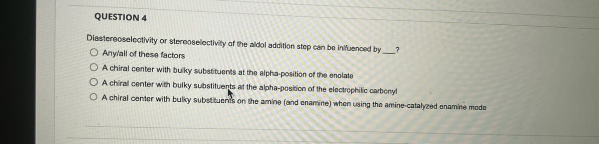 QUESTION 4
Diastereoselectivity or stereoselectivity of the aldol addition step can be inlfuenced by?
O Any/all of these factors
O A chiral center with bulky substituents at the alpha-position of the enolate
O A chiral center with bulky substituents at the alpha-position of the electrophilic carbonyl
O A chiral center with bulky substituents on the amine (and enamine) when using the amine-catalyzed enamine mode