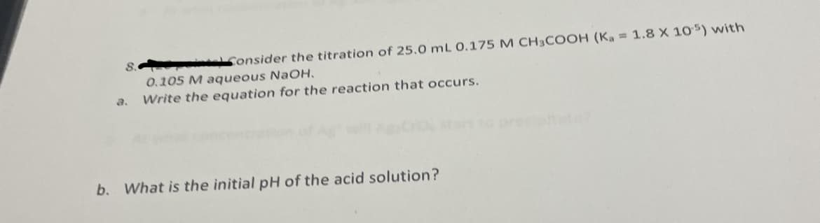 ---

### Problem 8: Acid-Base Titration

Consider the titration of 25.0 mL of 0.175 M CH₃COOH (\(K_a\) = 1.8 x 10⁻⁵) with 0.105 M aqueous NaOH.

**a. Write the equation for the reaction that occurs.**

**b. What is the initial pH of the acid solution?**

---

If there are any graphs or diagrams related to this problem, describe them in detail here. Include the shape, labels, and any significant points or trends visible in the graphs.

Note: Ensure to refer to standard chemistry textbooks or resources for understanding how to calculate the pH and how to approach problems related to titrations.