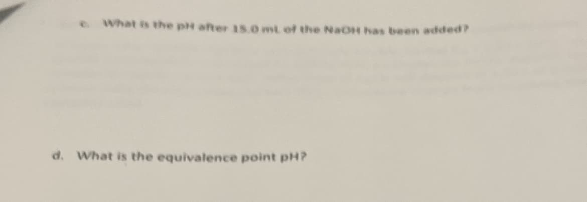 ### Titration Questions for Educational Analysis

**Question c:** 
*What is the pH after 15.0 mL of the NaOH has been added?*

**Explanation:**
This question is asking for the pH value in a titration process after a specific volume (15.0 mL) of NaOH (a strong base) has been added to the solution. To answer this, one would need to know details such as the initial concentration of the acid being titrated, the concentration of NaOH, and possibly the initial volume of the acid solution.

**Question d:**
*What is the equivalence point pH?*

**Explanation:**
This question is asking for the pH at the equivalence point of a titration, where the amount of titrant added is stoichiometrically equivalent to the amount of substance being titrated in the solution. The equivalence point pH depends on the strengths of the acid and base involved in the titration. For example, in the titration of a strong acid with a strong base, the equivalence point pH is typically around 7. In contrast, when titrating a weak acid with a strong base, the equivalence point will be above 7.

#### Notes:
- **Graphs and Diagrams:** If a titration curve graph is provided, it typically displays the pH of the solution (y-axis) versus the volume of titrant added (x-axis). The equivalence point appears as a steep change in pH.

This simple yet crucial aspect of titration helps in determining the concentration of unknown solutions and in various educational discussions about acid-base chemistry reactions.