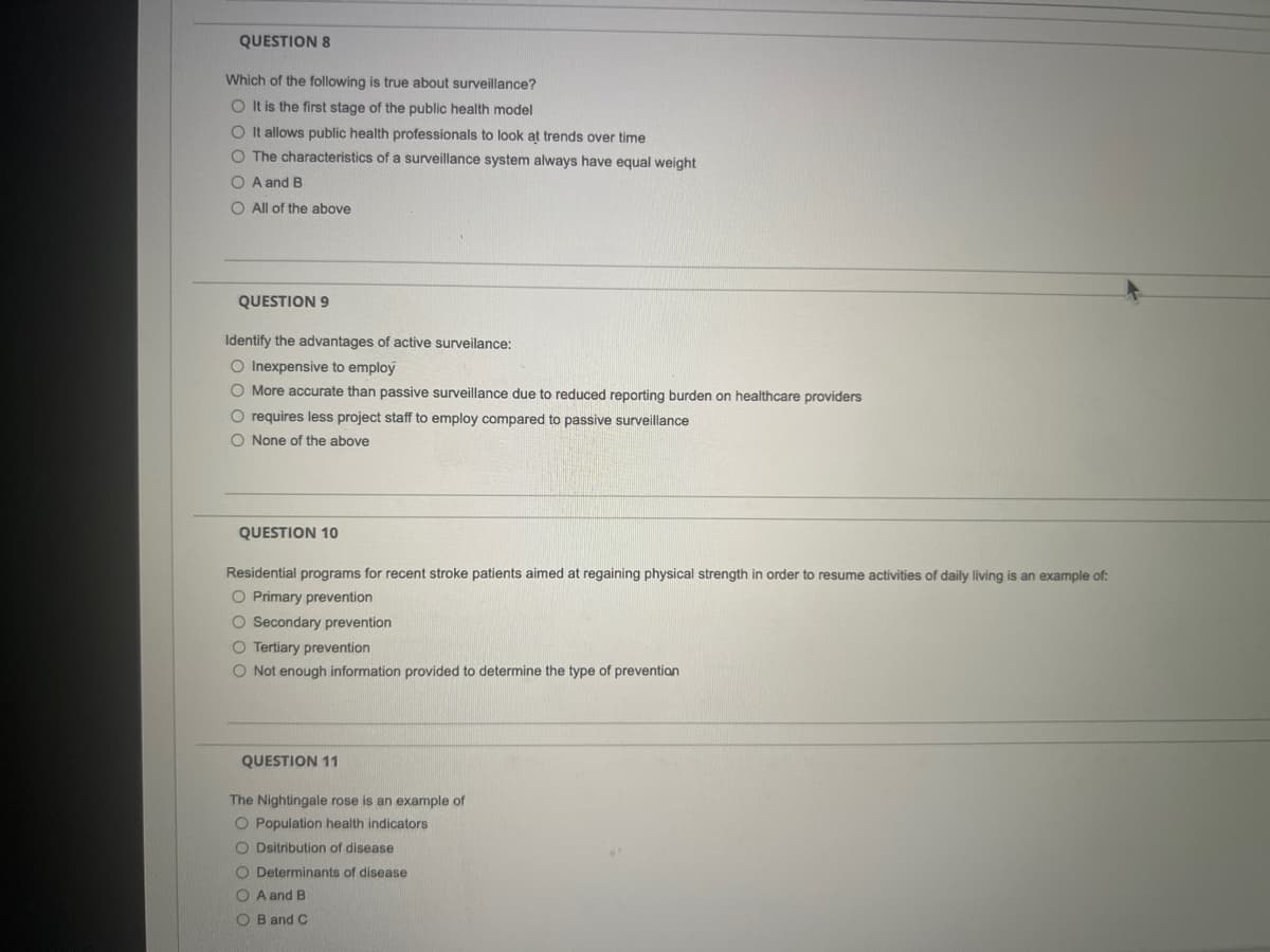 QUESTION 8
Which of the following is true about surveillance?
O It is the first stage of the public health model
O t allows public health professionals to look at trends over time
O The characteristics of a surveillance system always have equal weight
O A and B
O All of the above
QUESTION 9
Identify the advantages of active surveilance:
O Inexpensive to employ
O More accurate than passive surveillance due to reduced reporting burden on healthcare providers
requires less project staff to employ compared to passive surveillance
O None of the above
QUESTION 10
Residential programs for recent stroke patients aimed at regaining physical strength in order to resume activities of daily living is an example of:
O Primary prevention
O Secondary prevention
O Tertiary prevention
O Not enough information provided to determine the type of prevention
QUESTION 11
The Nightingale rose is an example of
O Population health indicators
O Dsitribution of disease
O Determinants of disease
O A and B
O B and C

