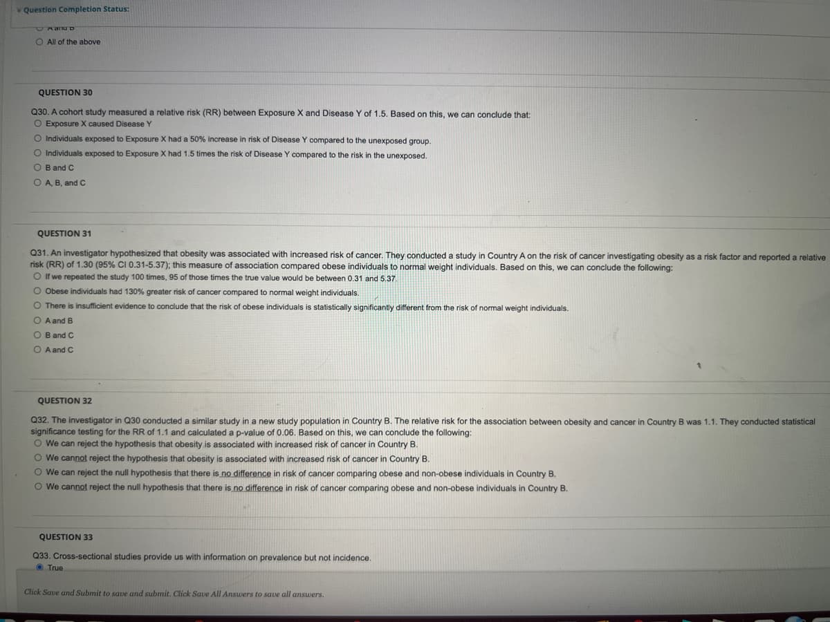 V Question Completion Status:
O All of the above
QUESTION 30
Q30. A cohort study measured a relative risk (RR) between Exposure X and Disease Y of 1.5. Based on this, we can conclude that:
O Exposure X caused Disease Y
O Individuals exposed to Exposure X had a 50% increase in risk of Disease Y compared to the unexposed group.
O Individuals exposed to Exposure X had 1.5 times the risk of Disease Y compared to the risk in the unexposed,
O B and C
O A, B, and C
QUESTION 31
Q31. An investigator hypothesized that obesity was associated with increased risk of cancer. They conducted a study in Country A on the risk of cancer investigating obesity as a risk factor and reported a relative
risk (RR) of 1.30 (95% CI 0.31-5.37); this measure of association compared obese individuals to normal weight individuals. Based on this, we can conclude the following:
O If we repeated the study 100 times, 95 of those times the true value would be between 0.31 and 5.37.
O Obese individuals had 130% greater risk of cancer compared to normal weight individuals.
O There is insufficient evidence to conclude that the risk of obese individuals is statistically significantly different from the risk of normal weight individuals.
O A and B
O B and C
O A and C
QUESTION 32
Q32. The investigator in Q30 conducted a similar study in a new study population in Country B. The relative risk for the association between obesity and cancer in Country
significance testing for the RR of 1.1 and calculated a p-value of 0.06. Based on this, we can conclude the following:
O We can reject the hypothesis that obesity is associated with increased risk of cancer in Country B.
O We cannot reject the hypothesis that obesity is associated with increased risk of cancer in Country B.
O We can reject the null hypothesis that there is no difference in risk of cancer comparing obese and non-obese individuals in Country B.
O We cannot reject the null hypothesis that there is no difference in risk of cancer comparing obese and non-obese individuals in Country B.
was 1.1. They conducted statistical
QUESTION 33
Q33. Cross-sectional studies provide us with information on prevalence but not incidence.
O True
Click Save and Submit to save and submit. Click Save All Answers to save all answers.
