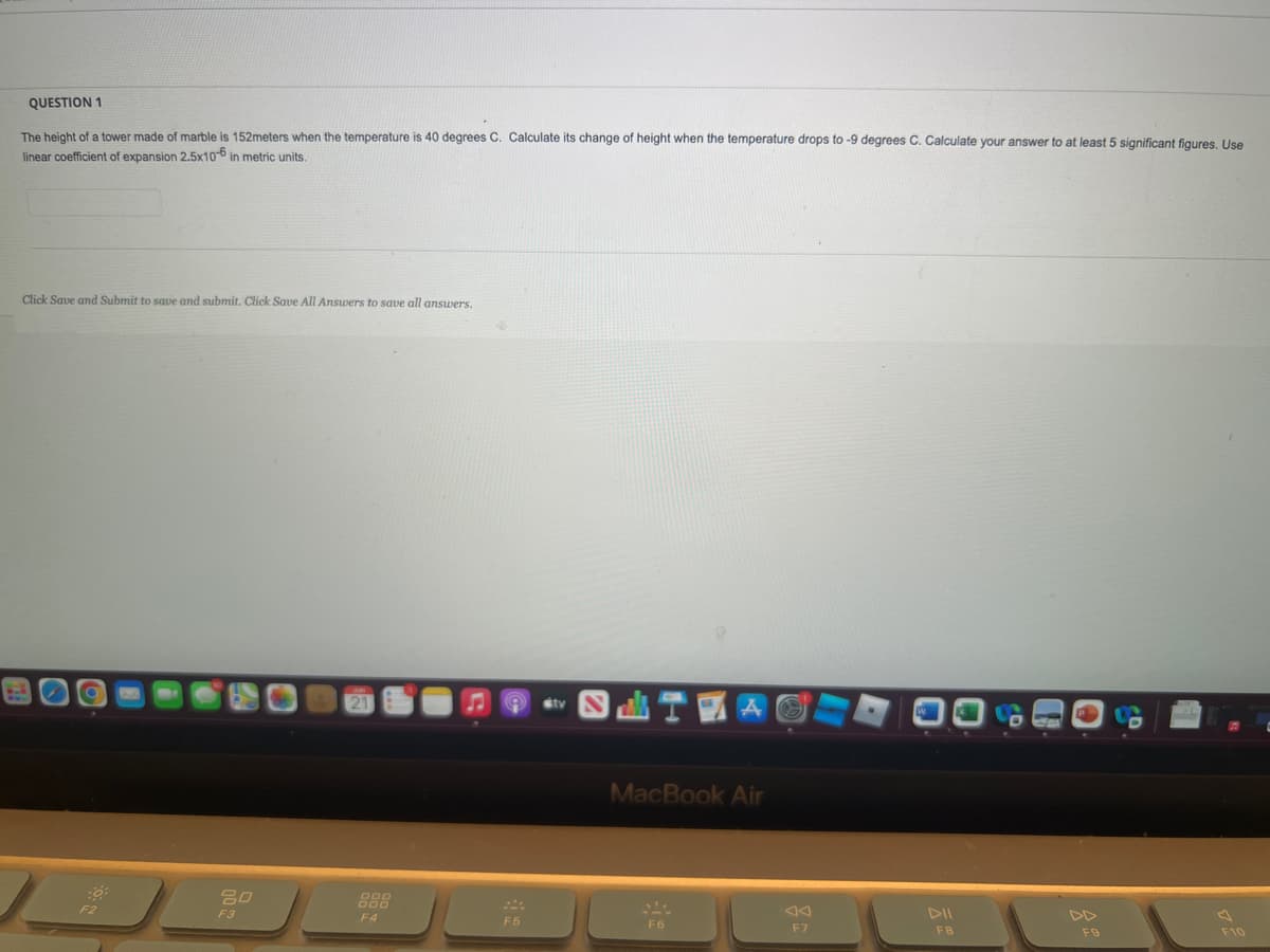 ### Question 1

The height of a tower made of marble is 152 meters when the temperature is 40 degrees C. Calculate its change of height when the temperature drops to -9 degrees C. Calculate your answer to at least 5 significant figures. Use linear coefficient of expansion 2.5x10⁻⁶ in metric units.

---

**Answer:**
[Space for answer]

---

Click Save and Submit to save and submit. Click Save All Answers to save all answers.