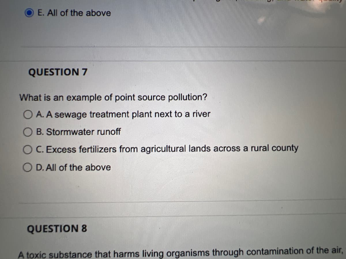 E. All of the above
QUESTION 7
What is an example of point source pollution?
OA. A sewage treatment plant next to a river
B. Stormwater runoff
C. Excess fertilizers from agricultural lands across a rural county
D. All of the above
QUESTION 8
A toxic substance that harms living organisms through contamination of the air,