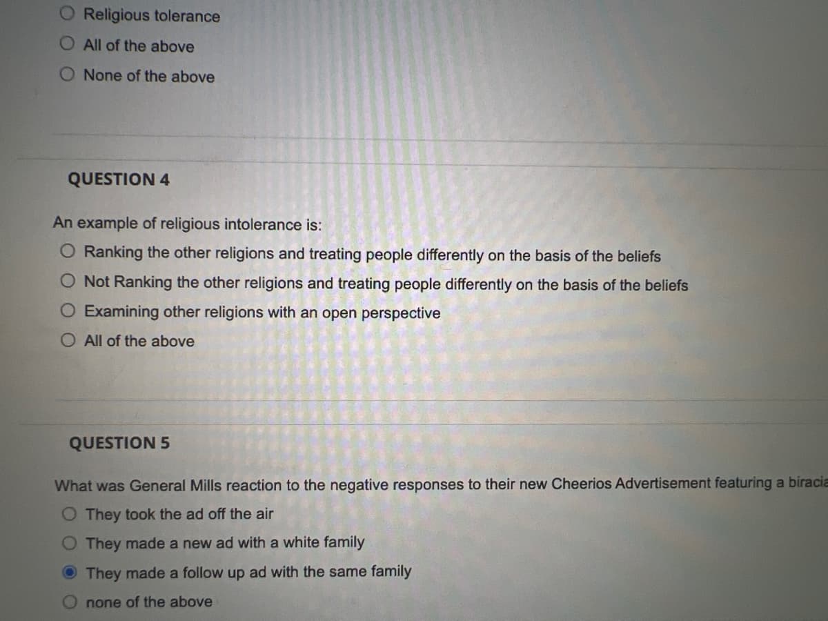 Religious tolerance
All of the above
None of the above
QUESTION 4
An example of religious intolerance is:
O Ranking the other religions and treating people differently on the basis of the beliefs
O Not Ranking the other religions and treating people differently on the basis of the beliefs
Examining other religions with an open perspective
All of the above
QUESTION 5
What was General Mills reaction to the negative responses to their new Cheerios Advertisement featuring a biracia
O They took the ad off the air
O They made a new ad with a white family
They made a follow up ad with the same family
none of the above