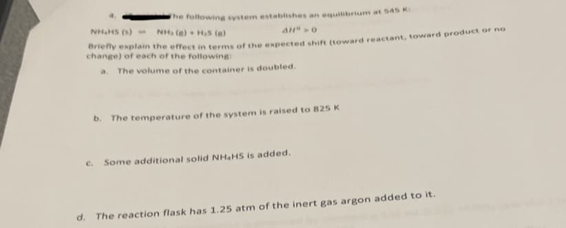 **Chemical Equilibrium and Le Chatelier's Principle**

The following system establishes an equilibrium at 545 K:

\[ \text{NH}_4\text{HS (s)} \rightleftharpoons \text{NH}_3 (g) + \text{H}_2\text{S (g)} \]
\[ \Delta H^\circ > 0 \]

Briefly explain the effect in terms of the expected shift (toward reactant, toward product, or no change) of each of the following:

a. **The volume of the container is doubled.**

b. **The temperature of the system is raised to 825 K.**

c. **Some additional solid \(\text{NH}_4\text{HS}\) is added.**

d. **The reaction flask has 1.25 atm of the inert gas argon added to it.**

Explanation of Graphs and Diagrams:

In this specific text, there are no graphs or diagrams present. If there were, a detailed description would be provided to enhance understanding. Visual aids often include plots of concentration vs. time or pressure vs. volume, which can help illustrate the dynamic nature of equilibrium and responses to changes in conditions based on Le Chatelier's Principle.