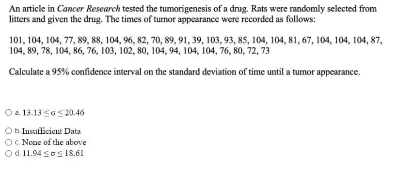 An article in Cancer Research tested the tumorigenesis of a drug. Rats were randomly selected from
litters and given the drug. The times of tumor appearance were recorded as follows:
101, 104, 104, 77, 89, 88, 104, 96, 82, 70, 89, 91, 39, 103, 93, 85, 104, 104, 81, 67, 104, 104, 104, 87,
104, 89, 78, 104, 86, 76, 103, 102, 80, 104, 94, 104, 104, 76, 80, 72, 73
Calculate a 95% confidence interval on the standard deviation of time until a tumor appearance.
O a. 13.13 <o< 20.46
O b. Insufficient Data
O C. None of the above
d. 11.94 <o<18.61
