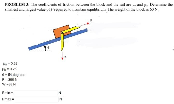 PROBLEM 3: The coefficients of friction between the block and the rail are µ, and µ.. Determine the
smallest and largest value of P required to maintain equilibrium. The weight of the block is 60 N.
Hs = 0.32
Pk = 0.26
e = 54 degrees
F = 390 N
W =88 N
Pmin =
N
Pmax =
z Z
