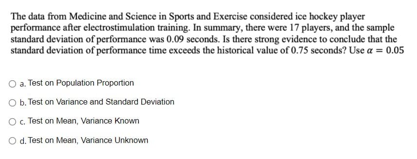 The data from Medicine and Science in Sports and Exercise considered ice hockey player
performance after electrostimulation training. In summary, there were 17 players, and the sample
standard deviation of performance was 0.09 seconds. Is there strong evidence to conclude that the
standard deviation of performance time exceeds the historical value of 0.75 seconds? Use a = 0.05
%3D
a. Test on Population Proportion
O b. Test on Variance and Standard Deviation
O c. Test on Mean, Variance Known
O d. Test on Mean, Variance Unknown
