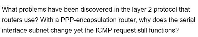 What problems have been discovered in the layer 2 protocol that
routers use? With a PPP-encapsulation router, why does the serial
interface subnet change yet the ICMP request still functions?