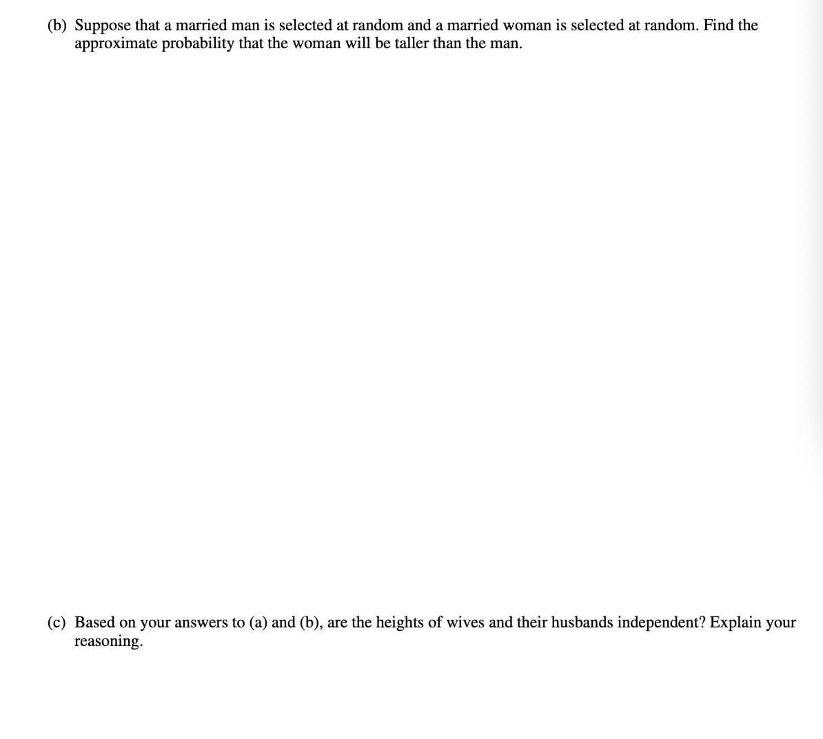 (b) Suppose that a married man is selected at random and a married woman is selected at random. Find the
approximate probability that the woman will be taller than the man.
(c) Based on your answers to (a) and (b), are the heights of wives and their husbands independent? Explain your
reasoning.
