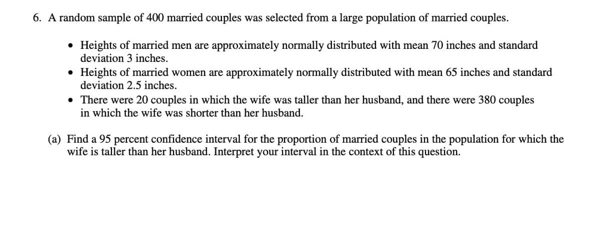 6. A random sample of 400 married couples was selected from a large population of married couples.
• Heights of married men are approximately normally distributed with mean 70 inches and standard
deviation 3 inches.
• Heights of married women are approximately normally distributed with mean 65 inches and standard
deviation 2.5 inches.
• There were 20 couples in which the wife was taller than her husband, and there were 380 couples
in which the wife was shorter than her husband.
(a) Find a 95 percent confidence interval for the proportion of married couples in the population for which the
wife is taller than her husband. Interpret your interval in the context of this question.
