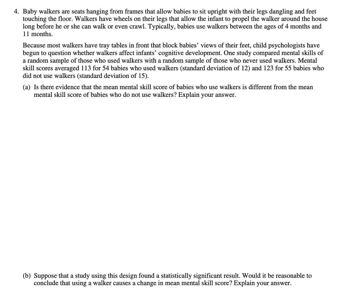 4. Baby walkers are seats hanging from frames that allow babies to sit upright with their legs dangling and feet
touching the floor. Walkers have wheels on their legs that allow the infant to propel the walker around the house
long before he or she can walk or even crawl. Typically, babies use walkers between the ages of 4 months and
11 months.
Because most walkers have tray tables in front that block babies' views of their feet, child psychologists have
begun to question whether walkers affect infants' cognitive development. One study compared mental skills of
a random sample of those who used walkers with a random sample of those who never used walkers. Mental
skill scores averaged 113 for 54 babies who used walkers (standard deviation of 12) and 123 for 55 babies who
did not use walkers (standard deviation of 15).
(a) Is there evidence that the mean mental skill score of babies who use walkers is different from the mean
mental skill score of babies who do not use walkers? Explain your answer.
(b) Suppose that a study using this design found a statistically significant result. Would it be reasonable to
conclude that using a walker causes a change in mean mental skill score? Explain your answer.
