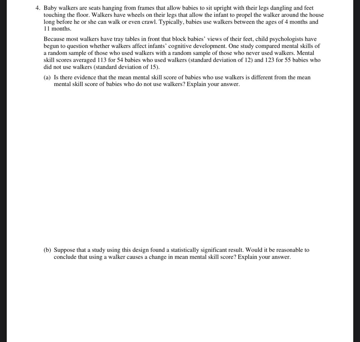 4. Baby walkers are seats hanging from frames that allow babies to sit upright with their legs dangling and feet
touching the floor. Walkers have wheels on their legs that allow the infant to propel the walker around the house
long before he or she can walk or even crawl. Typically, babies use walkers between the ages of 4 months and
11 months.
Because most walkers have tray tables in front that block babies' views of their feet, child psychologists have
begun to question whether walkers affect infants' cognitive development. One study compared mental skills of
a random sample of those who used walkers with a random sample of those who never used walkers. Mental
skill scores averaged 113 for 54 babies who used walkers (standard deviation of 12) and 123 for 55 babies who
did not use walkers (standard deviation of 15).
(a) Is there evidence that the mean mental skill score of babies who use walkers is different from the mean
mental skill score of babies who do not use walkers? Explain your answer.
(b) Suppose that a study using this design found a statistically significant result. Would it be reasonable to
conclude that using a walker causes a change in mean mental skill score? Explain your answer.
