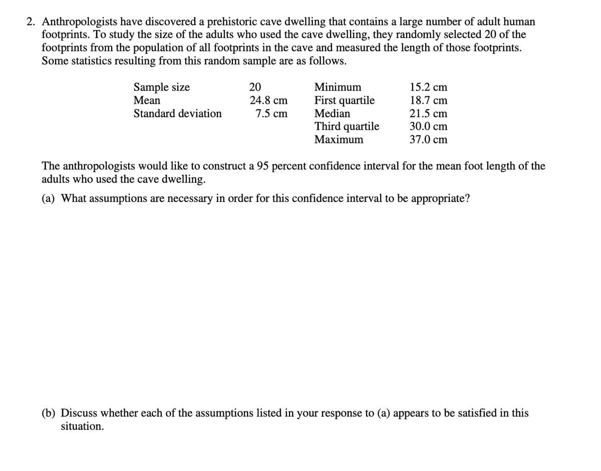 2. Anthropologists have discovered a prehistoric cave dwelling that contains a large number of adult human
footprints. To study the size of the adults who used the cave dwelling, they randomly selected 20 of the
footprints from the population of all footprints in the cave and measured the length of those footprints.
Some statistics resulting from this random sample are as follows.
Sample size
Mean
Minimum
15.2 cm
18.7 cm
20
First quartile
24.8 cm
7.5 cm
Standard deviation
Median
21.5 cm
Third quartile
Маximum
30.0 cm
37.0 cm
The anthropologists would like to construct a 95 percent confidence interval for the mean foot length of the
adults who used the cave dwelling.
(a) What assumptions are necessary in order for this confidence interval to be appropriate?
(b) Discuss whether each of the assumptions listed in your response to (a) appears to be satisfied in this
situation.
