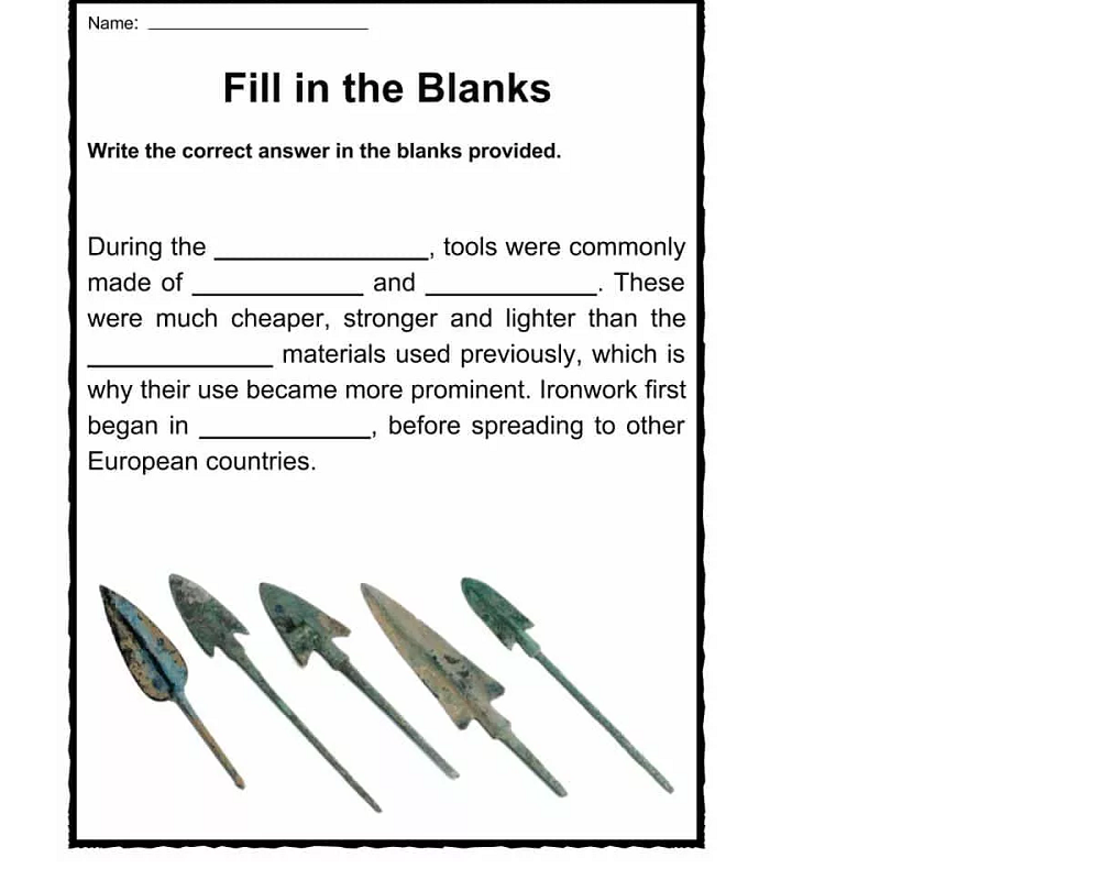 Name:
Fill in the Blanks
Write the correct answer in the blanks provided.
During the
tools were commonly
These
made of
and
were much cheaper, stronger and lighter than the
materials used previously, which is
why their use became more prominent. Ironwork first
began in
before spreading to other
European countries.