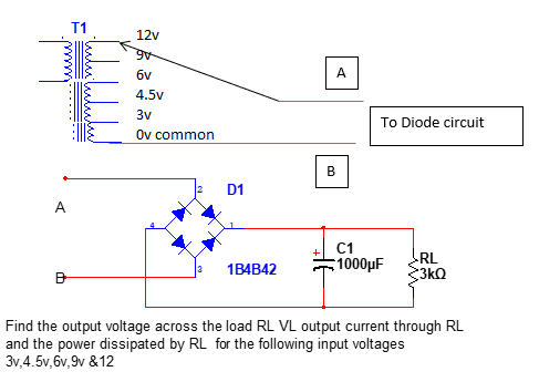 T1
12v
6v
A
4.5v
3v
To Diode circuit
Ov common
B
D1
A
C1
RL
1B4B42
1000µF
3kQ
Find the output voltage across the load RL VL output current through RL
and the power dissipated by RL for the following input voltages
3v,4.5v, 6v,9v &12
