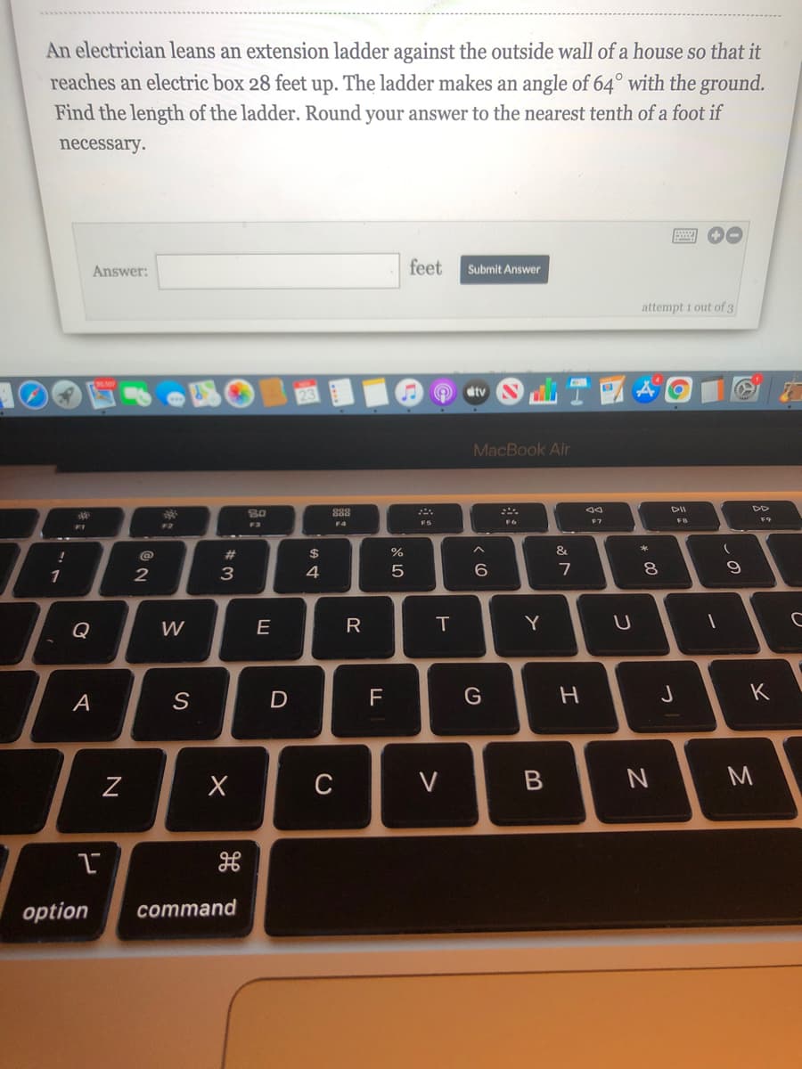 An electrician leans an extension ladder against the outside wall of a house so that it
reaches an electric box 28 feet up. The ladder makes an angle of 64° with the ground.
Find the length of the ladder. Round your answer to the nearest tenth of a foot if
necessary.
Answer:
feet
Submit Answer
attempt 1 out of 3
tv
MacBook Air
888
こニ。
DII
F7
F9
F3
F5
17
#3
$
&
1
3
4
6.
7
8.
Q
W
E
R
T
Y
F
G
K
A
C
option
command
つ
>
の
