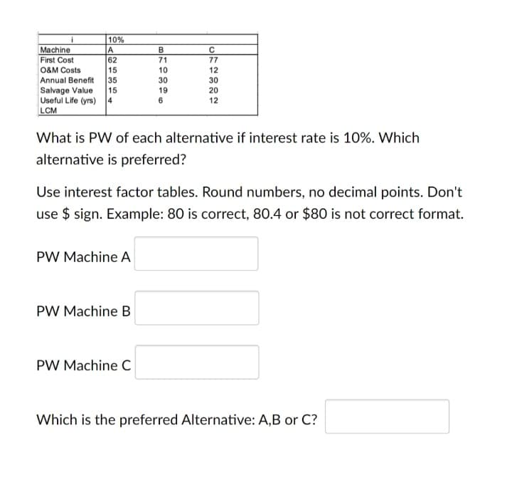 10%
A
62
15
Annual Benefit
Machine
First Cost
71
77
O&M Costs
10
12
35
30
30
Salvage Value
15
19
20
Useful Life (yrs) 4
6
12
LCM
What is PW of each alternative if interest rate is 10%. Which
alternative is preferred?
Use interest factor tables. Round numbers, no decimal points. Don't
use $ sign. Example: 80 is correct, 80.4 or $80 is not correct format.
PW Machine A
PW Machine B
PW Machine C
Which is the preferred Alternative: A,B or C?
