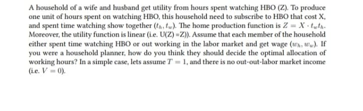 A household of a wife and husband get utility from hours spent watching HBO (Z). To produce
one unit of hours spent on watching HBO, this household need to subscribe to HBO that cost X,
and spent time watching show together (th, tw). The home production function is Z = X · twtn.
Moreover, the utility function is linear (i.e. U(Z) =Z)). Assume that each member of the household
either spent time watching HBO or out working in the labor market and get wage (wh, ww). If
you were a household planner, how do you think they should decide the optimal allocation of
working hours? In a simple case, lets assume T = 1, and there is no out-out-labor market income
(i.e. V = 0).
