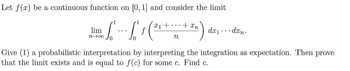 Let f(x) be a continuous function on [0, 1] and consider the limit
1
+ In
lim
f
dx1
· drn.
Give (1) a probabilistic interpretation by interpreting the integration as expectation. Then prove
that the limit exists and is equal to f(c) for some c. Find c.
